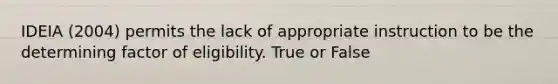 IDEIA (2004) permits the lack of appropriate instruction to be the determining factor of eligibility. True or False