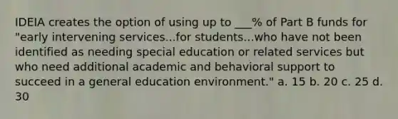 IDEIA creates the option of using up to ___% of Part B funds for "early intervening services...for students...who have not been identified as needing special education or related services but who need additional academic and behavioral support to succeed in a general education environment." a. 15 b. 20 c. 25 d. 30