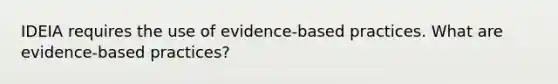 IDEIA requires the use of evidence-based practices. What are evidence-based practices?