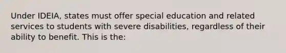 Under IDEIA, states must offer special education and related services to students with severe disabilities, regardless of their ability to benefit. This is the: