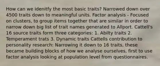 How can we idenitfy the most basic traits? Narrowed down over 4500 traits down to meaningful units. Factor analysis - Focused on clusters, to group items together that are similar in order to narrow down big list of trait names generated to Allport. Cattell's 16 source traits form three categories: 1. Abilty traits 2. Temperament trats 3. Dynamic traits Cattells contribution to personality research: Narrowing it down to 16 traits, these became building blocks of how we analyse ourselves, first to use factor analysis looking at population level from questionnaires.