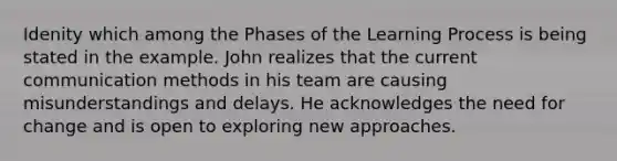 Idenity which among the Phases of the Learning Process is being stated in the example. John realizes that the current communication methods in his team are causing misunderstandings and delays. He acknowledges the need for change and is open to exploring new approaches.