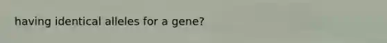 having identical alleles for a gene?