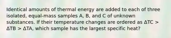 Identical amounts of thermal energy are added to each of three isolated, equal-mass samples A, B, and C of unknown substances. If their temperature changes are ordered as ΔTC > ΔTB > ΔTA, which sample has the largest specific heat?