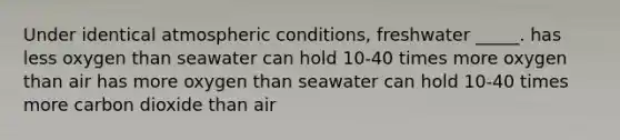 Under identical atmospheric conditions, freshwater _____. has less oxygen than seawater can hold 10-40 times more oxygen than air has more oxygen than seawater can hold 10-40 times more carbon dioxide than air