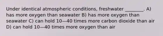 Under identical atmospheric conditions, freshwater ________. A) has more oxygen than seawater B) has more oxygen than seawater C) can hold 10—40 times more carbon dioxide than air D) can hold 10—40 times more oxygen than air