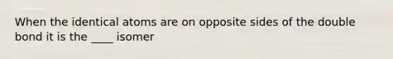When the identical atoms are on opposite sides of the double bond it is the ____ isomer