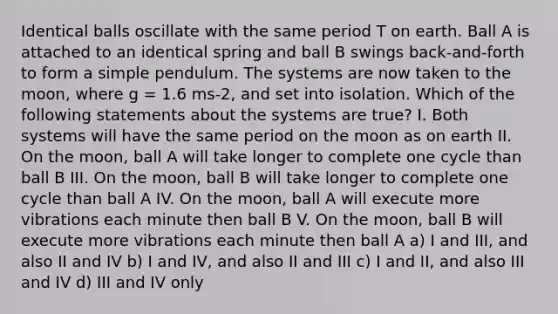 Identical balls oscillate with the same period T on earth. Ball A is attached to an identical spring and ball B swings back-and-forth to form a simple pendulum. The systems are now taken to the moon, where g = 1.6 ms-2, and set into isolation. Which of the following statements about the systems are true? I. Both systems will have the same period on the moon as on earth II. On the moon, ball A will take longer to complete one cycle than ball B III. On the moon, ball B will take longer to complete one cycle than ball A IV. On the moon, ball A will execute more vibrations each minute then ball B V. On the moon, ball B will execute more vibrations each minute then ball A a) I and III, and also II and IV b) I and IV, and also II and III c) I and II, and also III and IV d) III and IV only