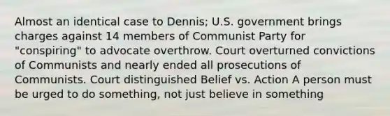 Almost an identical case to Dennis; U.S. government brings charges against 14 members of Communist Party for "conspiring" to advocate overthrow. Court overturned convictions of Communists and nearly ended all prosecutions of Communists. Court distinguished Belief vs. Action A person must be urged to do something, not just believe in something