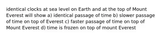 identical clocks at sea level on Earth and at the top of Mount Everest will show a) identical passage of time b) slower passage of time on top of Everest c) faster passage of time on top of Mount Everest d) time is frozen on top of mount Everest