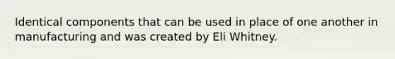 Identical components that can be used in place of one another in manufacturing and was created by Eli Whitney.