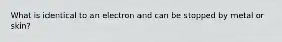 What is identical to an electron and can be stopped by metal or skin?