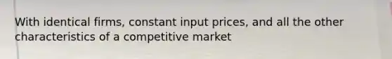 With identical firms, constant input prices, and all the other characteristics of a competitive market