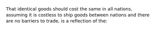 That identical goods should cost the same in all nations, assuming it is costless to ship goods between nations and there are no barriers to trade, is a reflection of the: