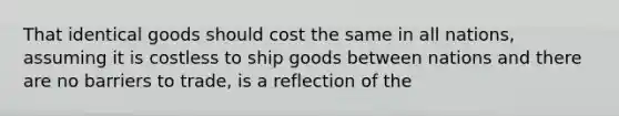 That identical goods should cost the same in all nations, assuming it is costless to ship goods between nations and there are no barriers to trade, is a reflection of the