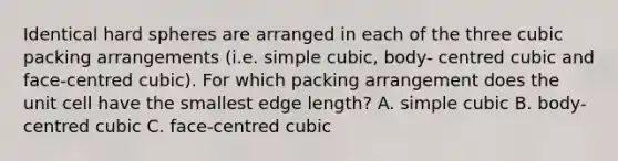 Identical hard spheres are arranged in each of the three cubic packing arrangements (i.e. simple cubic, body- centred cubic and face-centred cubic). For which packing arrangement does the unit cell have the smallest edge length? A. simple cubic B. body-centred cubic C. face-centred cubic