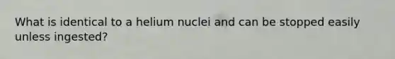 What is identical to a helium nuclei and can be stopped easily unless ingested?