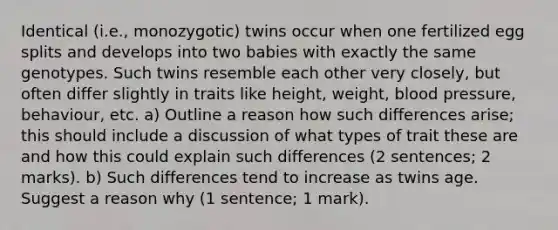 Identical (i.e., monozygotic) twins occur when one fertilized egg splits and develops into two babies with exactly the same genotypes. Such twins resemble each other very closely, but often differ slightly in traits like height, weight, blood pressure, behaviour, etc. a) Outline a reason how such differences arise; this should include a discussion of what types of trait these are and how this could explain such differences (2 sentences; 2 marks). b) Such differences tend to increase as twins age. Suggest a reason why (1 sentence; 1 mark).