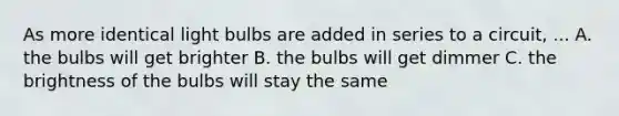 As more identical light bulbs are added in series to a circuit, ... A. the bulbs will get brighter B. the bulbs will get dimmer C. the brightness of the bulbs will stay the same