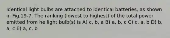 Identical light bulbs are attached to identical batteries, as shown in Fig.19-7. The ranking (lowest to highest) of the total power emitted from he light bulb(s) is A) c, b, a B) a, b, c C) c, a, b D) b, a, c E) a, c, b