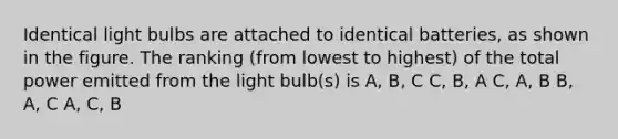 Identical light bulbs are attached to identical batteries, as shown in the figure. The ranking (from lowest to highest) of the total power emitted from the light bulb(s) is A, B, C C, B, A C, A, B B, A, C A, C, B