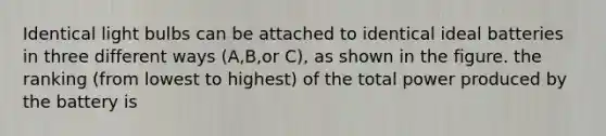 Identical light bulbs can be attached to identical ideal batteries in three different ways (A,B,or C), as shown in the figure. the ranking (from lowest to highest) of the total power produced by the battery is