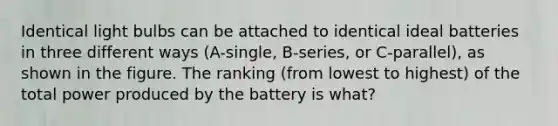 Identical light bulbs can be attached to identical ideal batteries in three different ways (A-single, B-series, or C-parallel), as shown in the figure. The ranking (from lowest to highest) of the total power produced by the battery is what?