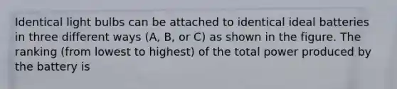 Identical light bulbs can be attached to identical ideal batteries in three different ways (A, B, or C) as shown in the figure. The ranking (from lowest to highest) of the total power produced by the battery is