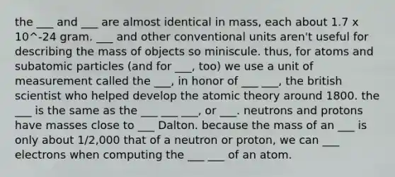 the ___ and ___ are almost identical in mass, each about 1.7 x 10^-24 gram. ___ and other conventional units aren't useful for describing the mass of objects so miniscule. thus, for atoms and subatomic particles (and for ___, too) we use a unit of measurement called the ___, in honor of ___ ___, the british scientist who helped develop the atomic theory around 1800. the ___ is the same as the ___ ___ ___, or ___. neutrons and protons have masses close to ___ Dalton. because the mass of an ___ is only about 1/2,000 that of a neutron or proton, we can ___ electrons when computing the ___ ___ of an atom.