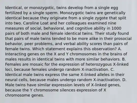 Identical, or monozygotic, twins develop from a single egg fertilized by a single sperm. Monozygotic twins are genetically identical because they originate from a single zygote that split into two. Caroline Loat and her colleagues examined nine measures of social, behavioral, and cognitive ability in 1000 pairs of both male and female identical twins. Their study found that pairs of male twins tended to be more alike in their prosocial behavior, peer problems, and verbal ability scores than pairs of female twins. Which statement explains this observation? A. Interacting genes on the X and Y chromosomes in the brains of males results in identical twins with more similar behaviors. B. Females are mosaic for the expression of heterozygous X‑linked loci, because females undergo random X‑inactivation. C. Identical male twins express the same X‑linked alleles in their neural cells, because males undergo random X‑inactivation. D. Male twins have similar expression levels of X‑linked genes, because the Y chromosome silences expression of X chromosome genes.