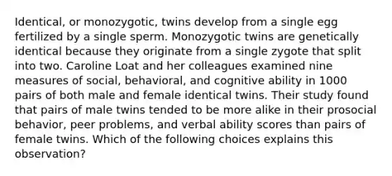 Identical, or monozygotic, twins develop from a single egg fertilized by a single sperm. Monozygotic twins are genetically identical because they originate from a single zygote that split into two. Caroline Loat and her colleagues examined nine measures of social, behavioral, and cognitive ability in 1000 pairs of both male and female identical twins. Their study found that pairs of male twins tended to be more alike in their prosocial behavior, peer problems, and verbal ability scores than pairs of female twins. Which of the following choices explains this observation?