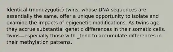 Identical (monozygotic) twins, whose DNA sequences are essentially the same, offer a unique opportunity to isolate and examine the impacts of epigenetic modifications. As twins age, they accrue substantial genetic differences in their somatic cells. Twins—especially those with _tend to accumulate differences in their methylation patterns.