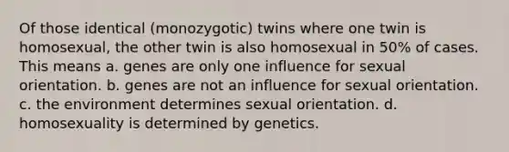 Of those identical (monozygotic) twins where one twin is homosexual, the other twin is also homosexual in 50% of cases. This means a. genes are only one influence for sexual orientation. b. genes are not an influence for sexual orientation. c. the environment determines sexual orientation. d. homosexuality is determined by genetics.