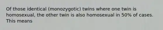 Of those identical (monozygotic) twins where one twin is homosexual, the other twin is also homosexual in 50% of cases. This means