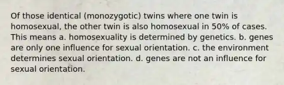 Of those identical (monozygotic) twins where one twin is homosexual, the other twin is also homosexual in 50% of cases. This means a. homosexuality is determined by genetics. b. genes are only one influence for sexual orientation. c. the environment determines sexual orientation. d. genes are not an influence for sexual orientation.