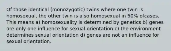 Of those identical (monozygotic) twins where one twin is homosexual, the other twin is also homosexual in 50% ofcases. This means a) ​homosexuality is determined by genetics b) genes are only one influence for sexual orientation c) the environment determines sexual orientation d) genes are not an influence for sexual orientation.