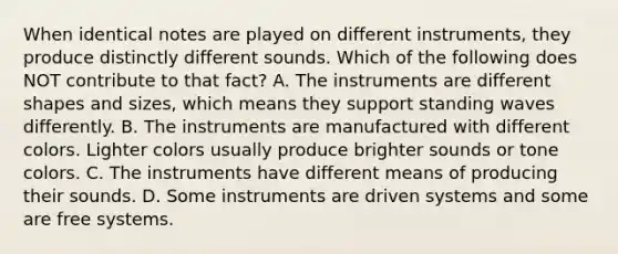 When identical notes are played on different instruments, they produce distinctly different sounds. Which of the following does NOT contribute to that fact? A. The instruments are different shapes and sizes, which means they support standing waves differently. B. The instruments are manufactured with different colors. Lighter colors usually produce brighter sounds or tone colors. C. The instruments have different means of producing their sounds. D. Some instruments are driven systems and some are free systems.