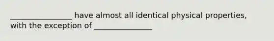 ________________ have almost all identical physical properties, with the exception of _______________