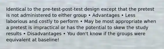 Identical to the pre-test-post-test design except that the pretest is not administered to either group • Advantages • Less laborious and costly to perform • May be most appropriate when a pretest is impractical or has the potential to skew the study results • Disadvantages • You don't know if the groups were equivalent at baseline!