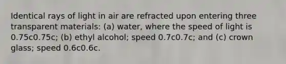 Identical rays of light in air are refracted upon entering three transparent materials: (a) water, where the speed of light is 0.75c0.75c; (b) ethyl alcohol; speed 0.7c0.7c; and (c) crown glass; speed 0.6c0.6c.