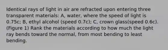 Identical rays of light in air are refracted upon entering three transparent materials: A, water, where the speed of light is 0.75c; B, ethyl alcohol (speed 0.7c); C, crown glass(speed 0.6c). (Figure 1) Rank the materials according to how much the light ray bends toward the normal, from most bending to least bending.