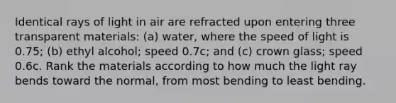 Identical rays of light in air are refracted upon entering three transparent materials: (a) water, where the speed of light is 0.75; (b) ethyl alcohol; speed 0.7c; and (c) crown glass; speed 0.6c. Rank the materials according to how much the light ray bends toward the normal, from most bending to least bending.