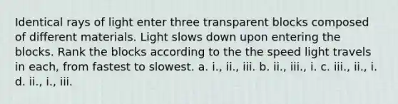 Identical rays of light enter three transparent blocks composed of different materials. Light slows down upon entering the blocks. Rank the blocks according to the the speed light travels in each, from fastest to slowest. a. i., ii., iii. b. ii., iii., i. c. iii., ii., i. d. ii., i., iii.