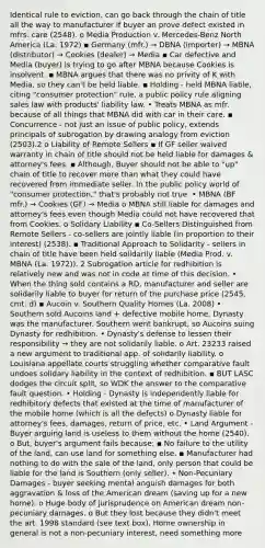 Identical rule to eviction, can go back through the chain of title all the way to manufacturer if buyer an prove defect existed in mfrs. care (2548). o Media Production v. Mercedes-Benz North America (La. 1972) ▪ Germany (mfr.) → DBNA (importer) → MBNA (distributor) → Cookies (dealer) → Media ▪ Car defective and Media (buyer) is trying to go after MBNA because Cookies is insolvent. ▪ MBNA argues that there was no privity of K with Media, so they can't be held liable. ▪ Holding - held MBNA liable, citing "consumer protection" rule, a public policy rule aligning sales law with products' liability law. • Treats MBNA as mfr. because of all things that MBNA did with car in their care. ▪ Concurrence - not just an issue of public policy, extends principals of subrogation by drawing analogy from eviction (2503).2 o Liability of Remote Sellers ▪ If GF seller waived warranty in chain of title should not be held liable for damages & attorney's fees. ▪ Although, Buyer should not be able to "up" chain of title to recover more than what they could have recovered from immediate seller. In the public policy world of "consumer protection," that's probably not true. • MBNA (BF mfr.) → Cookies (GF) → Media o MBNA still liable for damages and attorney's fees even though Media could not have recovered that from Cookies. o Solidary Liability ▪ Co-Sellers Distinguished from Remote Sellers - co-sellers are jointly liable (in proportion to their interest) (2538). ▪ Traditional Approach to Solidarity - sellers in chain of title have been held solidarily liable (Media Prod. v. MBNA (La. 1972)). 2 Subrogation article for redhibition is relatively new and was not in code at time of this decision. • When the thing sold contains a RD, manufacturer and seller are solidarily liable to buyer for return of the purchase price (2545, cmt. d) ▪ Aucoin v. Southern Quality Homes (La. 2008) • Southern sold Aucoins land + defective mobile home, Dynasty was the manufacturer. Southern went bankrupt, so Aucoins suing Dynasty for redhibition. • Dynasty's defense to lessen their responsibility → they are not solidarily liable. o Art. 23233 raised a new argument to traditional app. of solidarily liability. o Louisiana appellate courts struggling whether comparative fault undoes solidary liability in the context of redhibition. ▪ BUT LASC dodges the circuit split, so WDK the answer to the comparative fault question. • Holding - Dynasty is independently liable for redhibitory defects that existed at the time of manufacturer of the mobile home (which is all the defects) o Dynasty liable for attorney's fees, damages, return of price, etc. • Land Argument - Buyer arguing land is useless to them without the home (2540). o But, buyer's argument fails because: ▪ No failure to the utility of the land, can use land for something else. ▪ Manufacturer had nothing to do with the sale of the land, only person that could be liable for the land is Southern (only seller). • Non-Pecuniary Damages - buyer seeking mental anguish damages for both aggravation & loss of the American dream (saving up for a new home). o Huge body of jurisprudence on American dream non-pecuniary damages. o But they lost because they didn't meet the art. 1998 standard (see text box). Home ownership in general is not a non-pecuniary interest, need something more