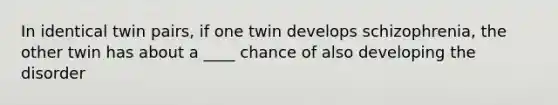 In identical twin pairs, if one twin develops schizophrenia, the other twin has about a ____ chance of also developing the disorder