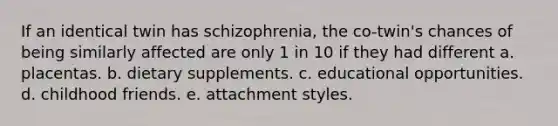 If an identical twin has schizophrenia, the co-twin's chances of being similarly affected are only 1 in 10 if they had different a. placentas. b. dietary supplements. c. educational opportunities. d. childhood friends. e. attachment styles.