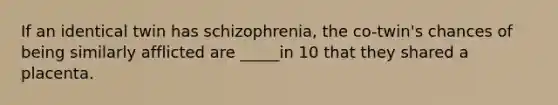 If an identical twin has schizophrenia, the co-twin's chances of being similarly afflicted are _____in 10 that they shared a placenta.