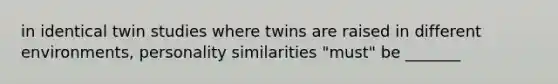 in identical twin studies where twins are raised in different environments, personality similarities "must" be _______