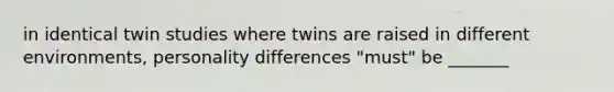 in identical twin studies where twins are raised in different environments, personality differences "must" be _______