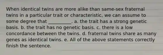 When identical twins are more alike than same-sex fraternal twins in a particular trait or characteristic, we can assume to some degree that __________. a. the trait has a strong genetic basis. b. the trait has no genetic basis. c. there is a low concordance between the twins. d. fraternal twins share as many genes as identical twins. e. All of the above statements correctly finish the sentence.